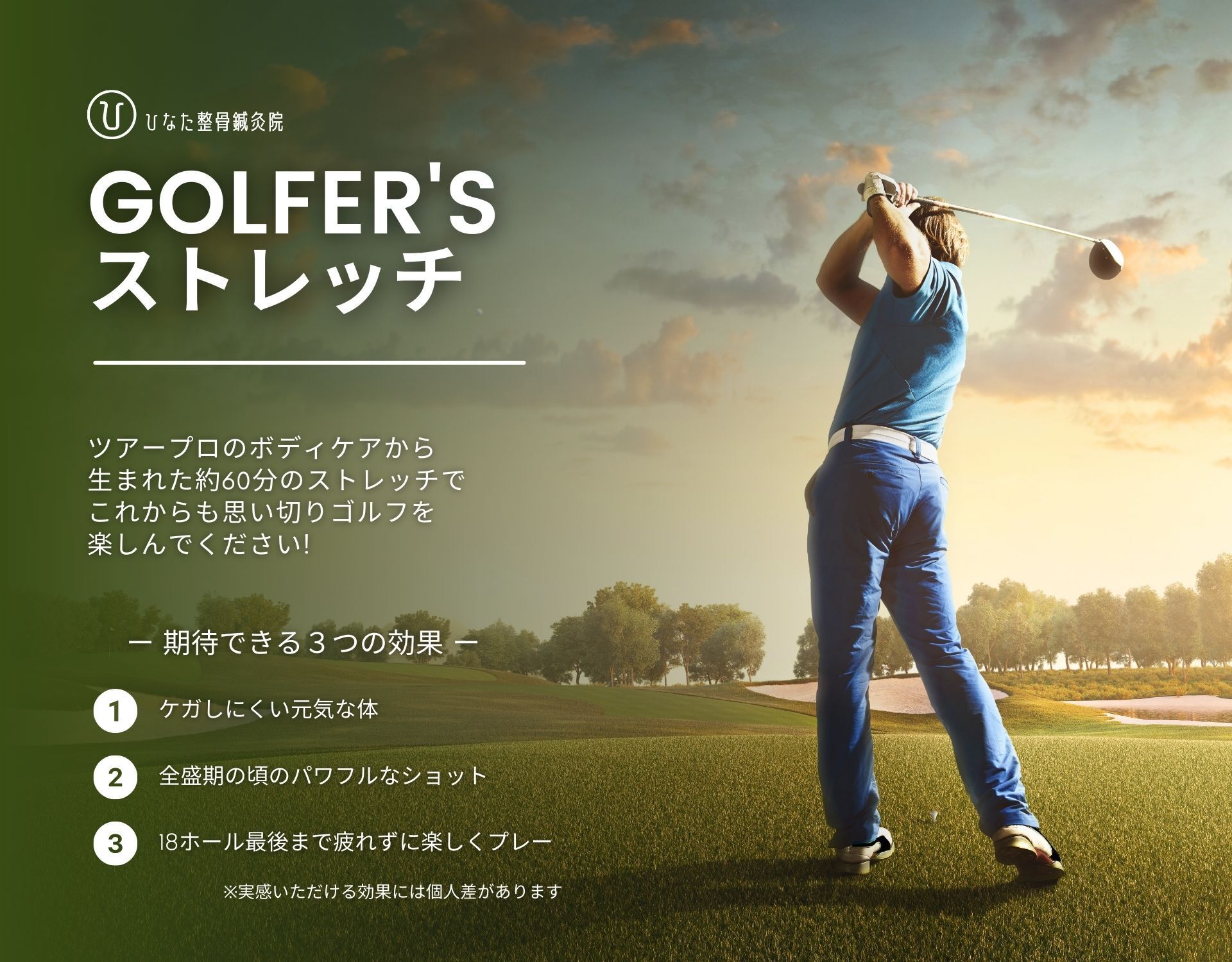 ひなた整骨鍼灸院 GOLFER'S ストレッチ　ツアープロのボディケアから生まれた約60分のストレッチでこれからも思い切りゴルフを楽しんでください！　期待できる３つの効果：1 ケガしにくい元気な体　2 全盛期の頃のパワフルなショット　3 18ホール最後まで疲れずに楽しくプレー　※実感いただける効果には個人差があります